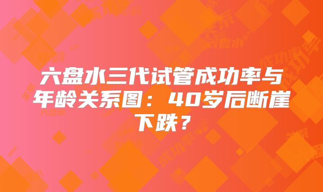 六盘水三代试管成功率与年龄关系图：40岁后断崖下跌？