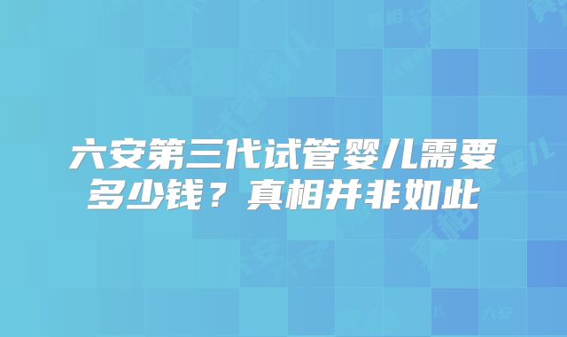 六安第三代试管婴儿需要多少钱?真相并非如此