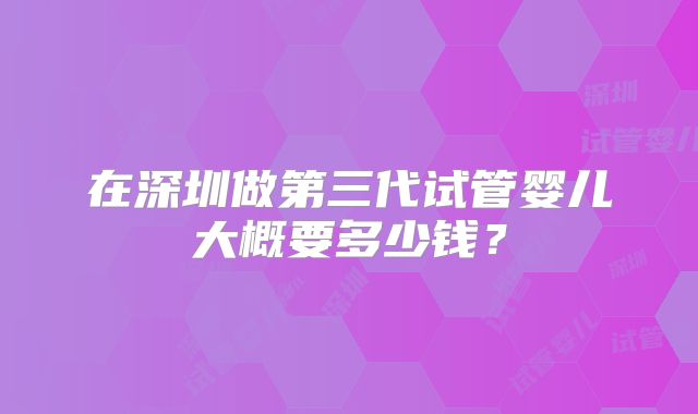 在深圳做第三代试管婴儿大概要多少钱?