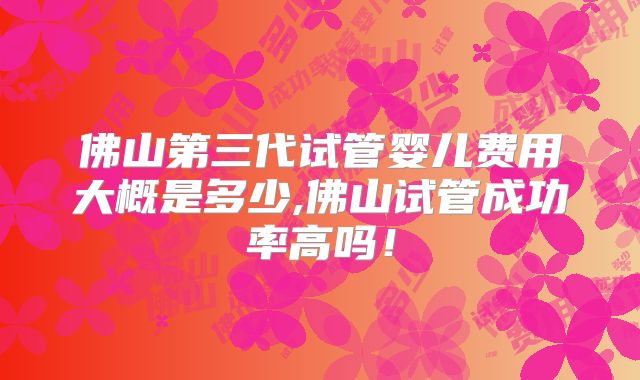 佛山第三代试管婴儿费用大概是多少,佛山试管成功率高吗!