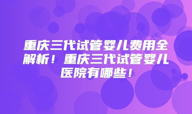 重庆三代试管婴儿费用全解析!重庆三代试管婴儿医院有哪些!