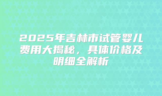 2025年吉林市试管婴儿费用大揭秘，具体价格及明细全解析
