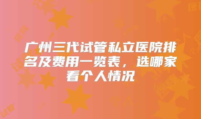 广州三代试管私立医院排名及费用一览表，选哪家看个人情况