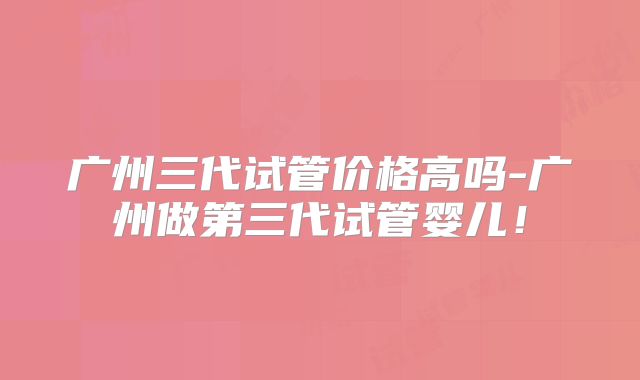 广州三代试管价格高吗-广州做第三代试管婴儿!