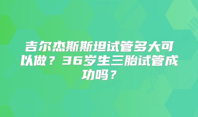 吉尔杰斯斯坦试管多大可以做?36岁生三胎试管成功吗?