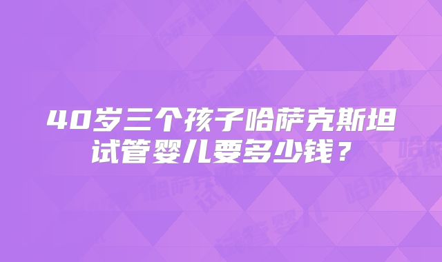 40岁三个孩子哈萨克斯坦试管婴儿要多少钱？