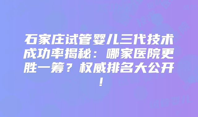 石家庄试管婴儿三代技术成功率揭秘：哪家医院更胜一筹？权威排名大公开！