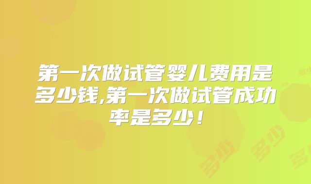 第一次做试管婴儿费用是多少钱,第一次做试管成功率是多少!