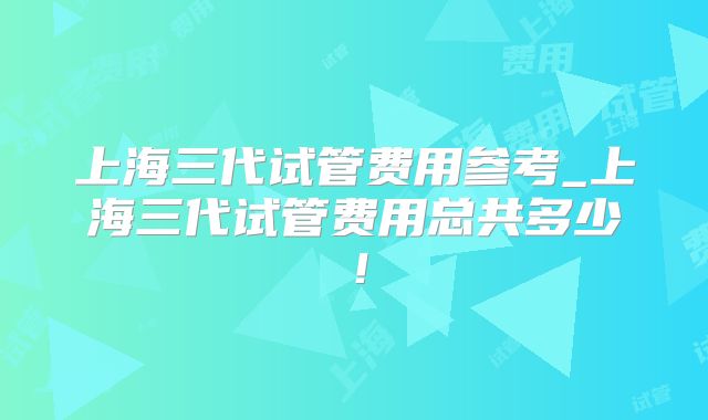 上海三代试管费用参考_上海三代试管费用总共多少!