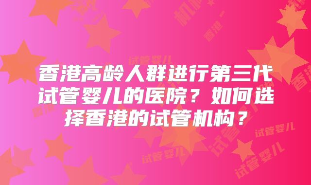 香港高龄人群进行第三代试管婴儿的医院?如何选择香港的试管机构?