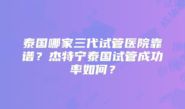 泰国哪家三代试管医院靠谱?杰特宁泰国试管成功率如何?