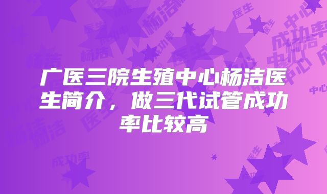广医三院生殖中心杨洁医生简介，做三代试管成功率比较高