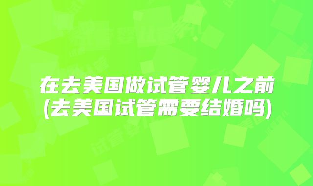 在去美国做试管婴儿之前(去美国试管需要结婚吗)
