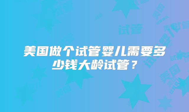 美国做个试管婴儿需要多少钱大龄试管？