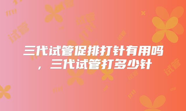 三代试管促排打针有用吗,三代试管打多少针