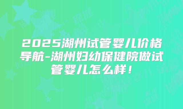 2025湖州试管婴儿价格导航-湖州妇幼保健院做试管婴儿怎么样!