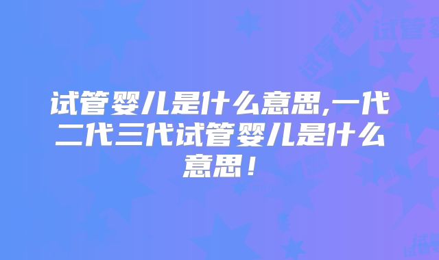试管婴儿是什么意思,一代二代三代试管婴儿是什么意思!