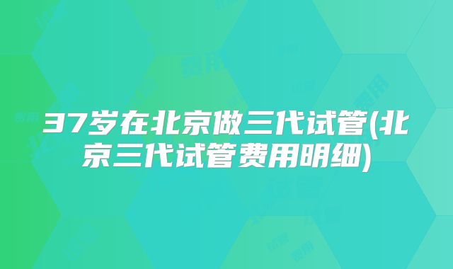 37岁在北京做三代试管(北京三代试管费用明细)