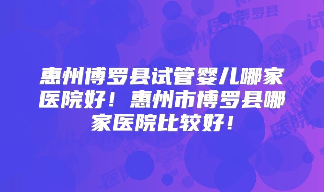 惠州博罗县试管婴儿哪家医院好！惠州市博罗县哪家医院比较好！