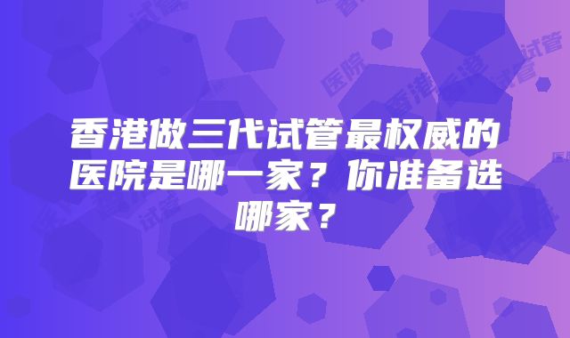 香港做三代试管最权威的医院是哪一家?你准备选哪家?