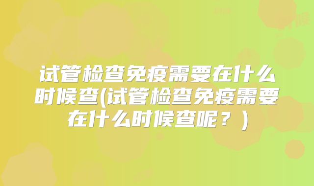 试管检查免疫需要在什么时候查(试管检查免疫需要在什么时候查呢？)