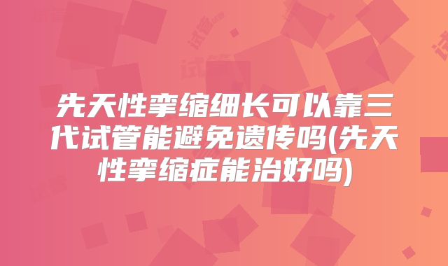 先天性挛缩细长可以靠三代试管能避免遗传吗(先天性挛缩症能治好吗)
