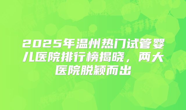 2025年温州热门试管婴儿医院排行榜揭晓,两大医院脱颖而出