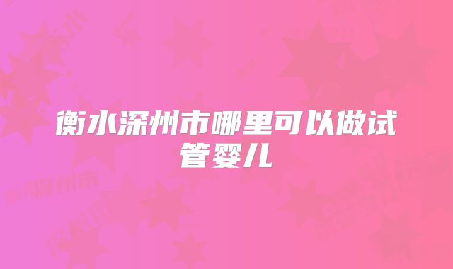 衡水深州市哪里可以做试管婴儿