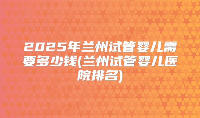 2025年兰州试管婴儿需要多少钱(兰州试管婴儿医院排名)