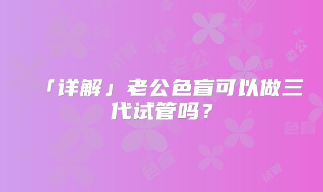 「详解」老公色盲可以做三代试管吗?