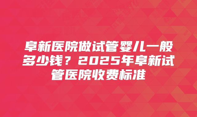阜新医院做试管婴儿一般多少钱？2025年阜新试管医院收费标准