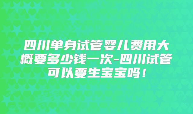 四川单身试管婴儿费用大概要多少钱一次-四川试管可以要生宝宝吗!