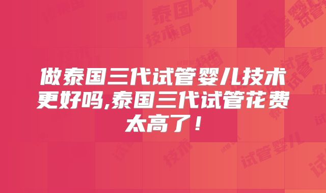 做泰国三代试管婴儿技术更好吗,泰国三代试管花费太高了!