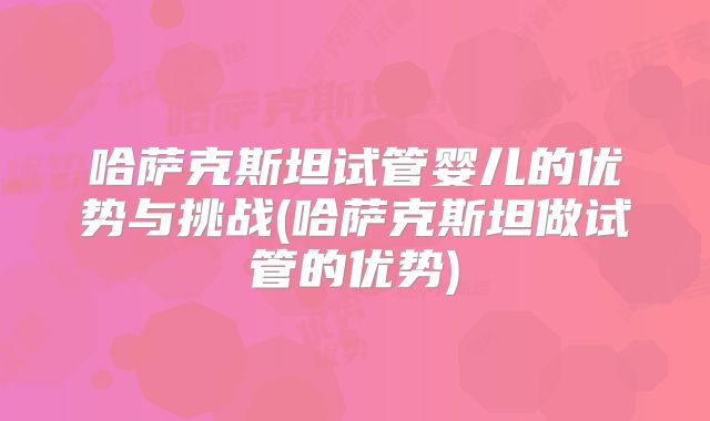 哈萨克斯坦试管婴儿的优势与挑战(哈萨克斯坦做试管的优势)