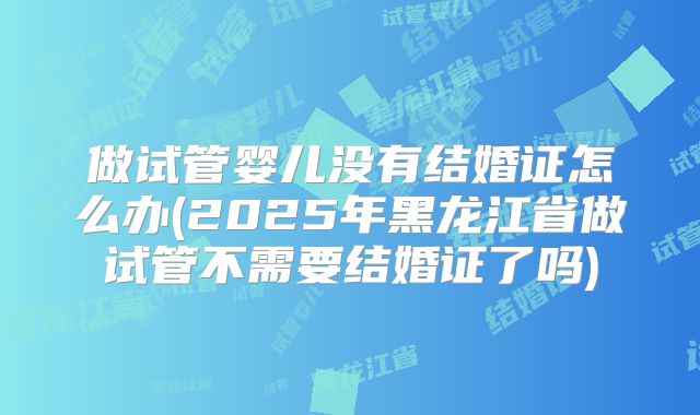 做试管婴儿没有结婚证怎么办(2025年黑龙江省做试管不需要结婚证了吗)