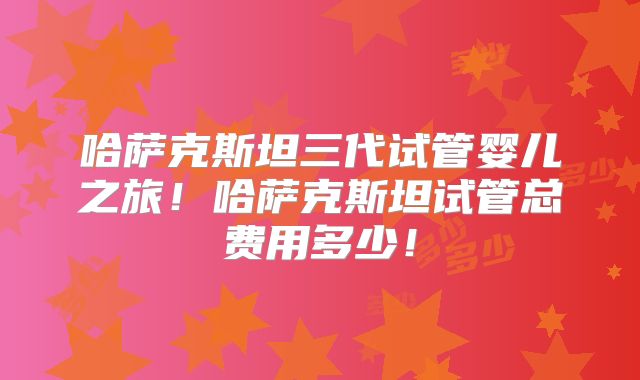 哈萨克斯坦三代试管婴儿之旅！哈萨克斯坦试管总费用多少！