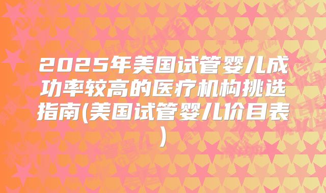 2025年美国试管婴儿成功率较高的医疗机构挑选指南(美国试管婴儿价目表)