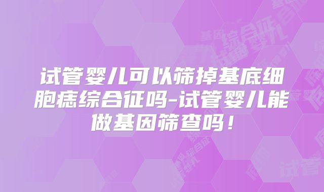 试管婴儿可以筛掉基底细胞痣综合征吗-试管婴儿能做基因筛查吗!