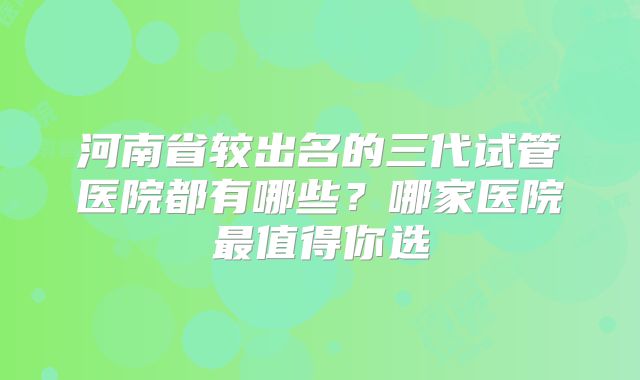 河南省较出名的三代试管医院都有哪些？哪家医院最值得你选