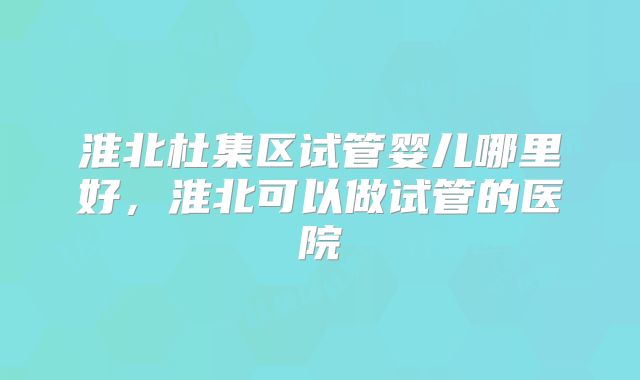 淮北杜集区试管婴儿哪里好,淮北可以做试管的医院