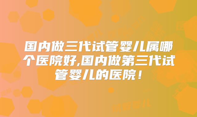国内做三代试管婴儿属哪个医院好,国内做第三代试管婴儿的医院！
