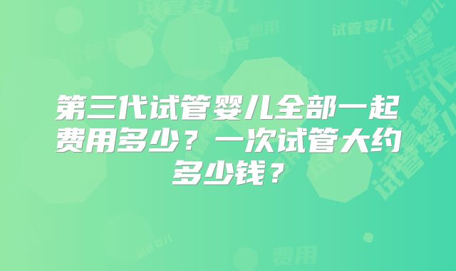 第三代试管婴儿全部一起费用多少？一次试管大约多少钱？