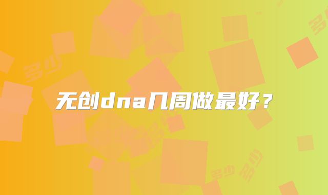 无创dna几周做最好?