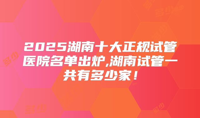 2025湖南十大正规试管医院名单出炉,湖南试管一共有多少家!