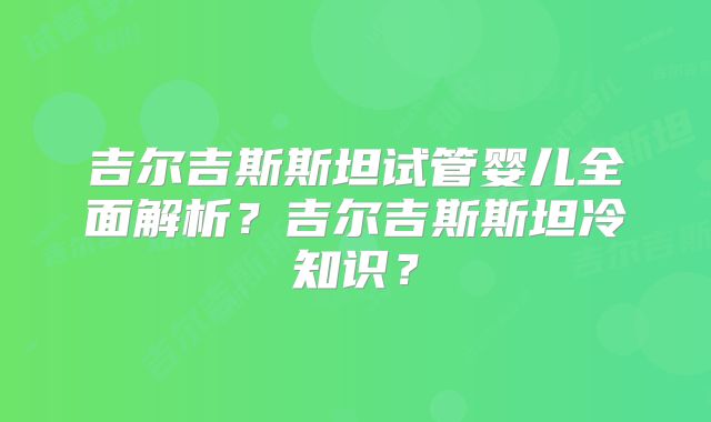 吉尔吉斯斯坦试管婴儿全面解析？吉尔吉斯斯坦冷知识？
