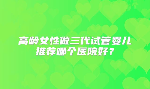 高龄女性做三代试管婴儿推荐哪个医院好?
