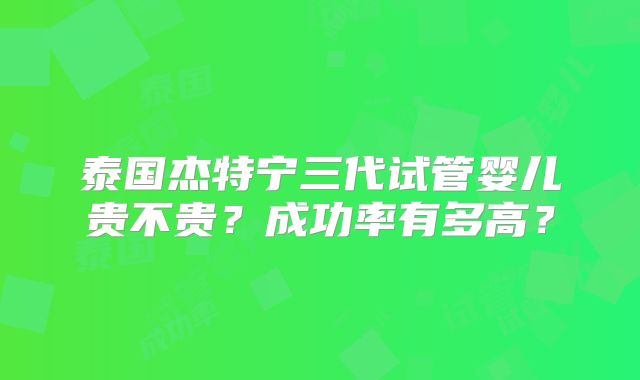 泰国杰特宁三代试管婴儿贵不贵？成功率有多高？