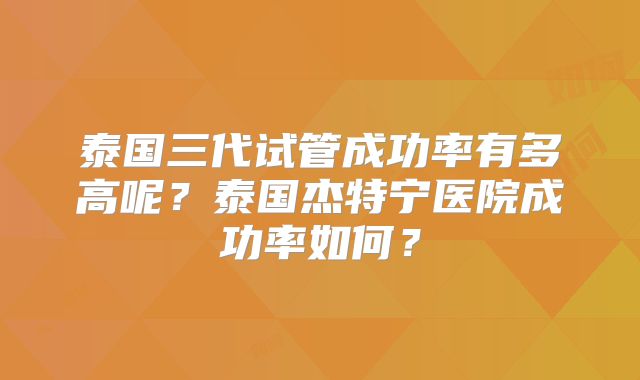 泰国三代试管成功率有多高呢？泰国杰特宁医院成功率如何？