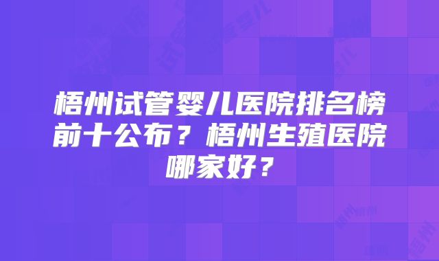 梧州试管婴儿医院排名榜前十公布？梧州生殖医院哪家好？