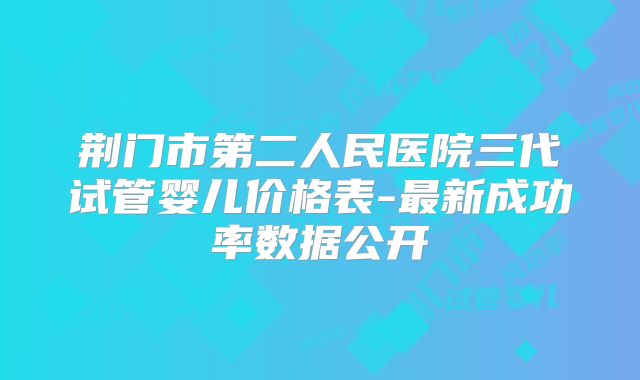 荆门市第二人民医院三代试管婴儿价格表-最新成功率数据公开